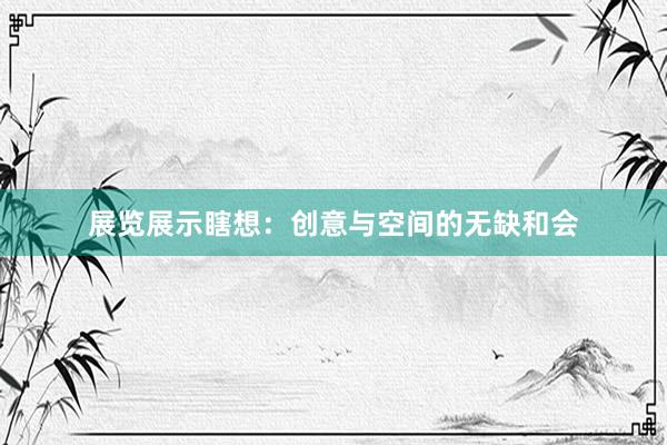 展览展示瞎想:创意与空间的无缺和会